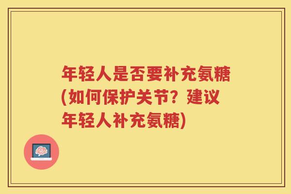 年轻人是否要补充氨糖(如何保护关节?建议年轻人补充氨糖) 年轻人是否要补充氨糖(如何保护关节?建议年轻人补充氨糖)