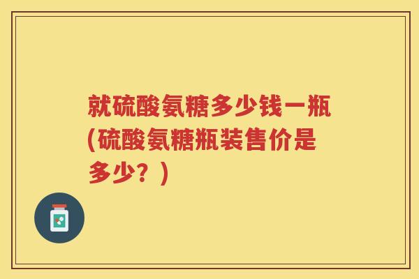 就硫酸氨糖多少钱一瓶(硫酸氨糖瓶装售价是多少?) 就硫酸氨糖多少钱一瓶(硫酸氨糖瓶装售价是多少?)