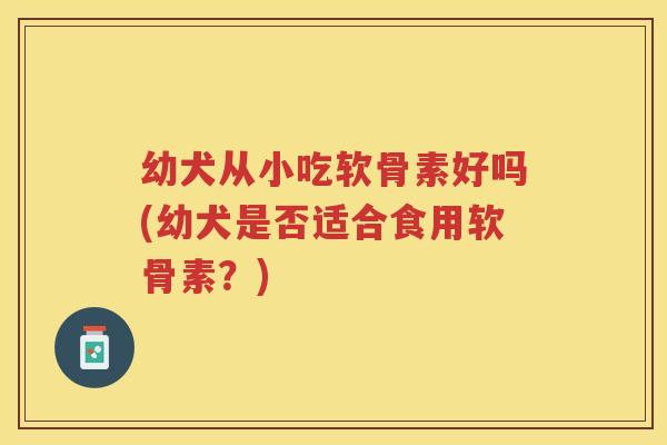 幼犬从小吃软骨素好吗(幼犬是否适合食用软骨素？)