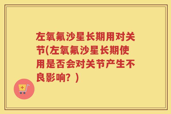左氧氟沙星长期用对关节(左氧氟沙星长期使用是否会对关节产生不良影响？)