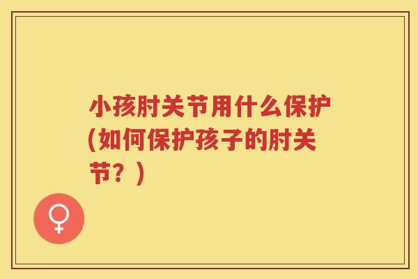 小孩肘关节用什么保护(如何保护孩子的肘关节?) 小孩肘关节用什么保护(如何保护孩子的肘关节?)