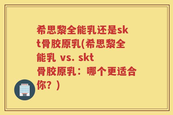 希思黎全能乳还是skt骨胶原乳(希思黎全能乳 vs. skt骨胶原乳：哪个更适合你？)