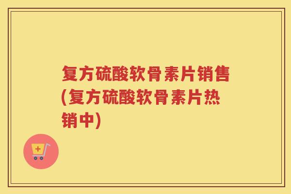 复方硫酸软骨素片销售(复方硫酸软骨素片热销中)
