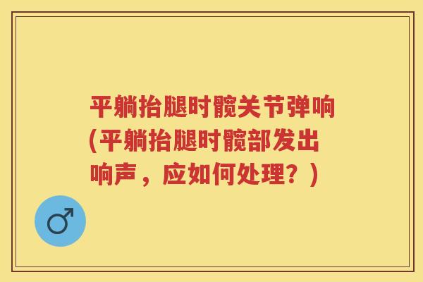 平躺抬腿时髋关节弹响(平躺抬腿时髋部发出响声，应如何处理？)