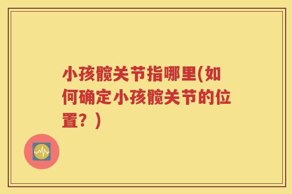 小孩髋关节指哪里(如何确定小孩髋关节的位置?) 小孩髋关节指哪里(如何确定小孩髋关节的位置?)