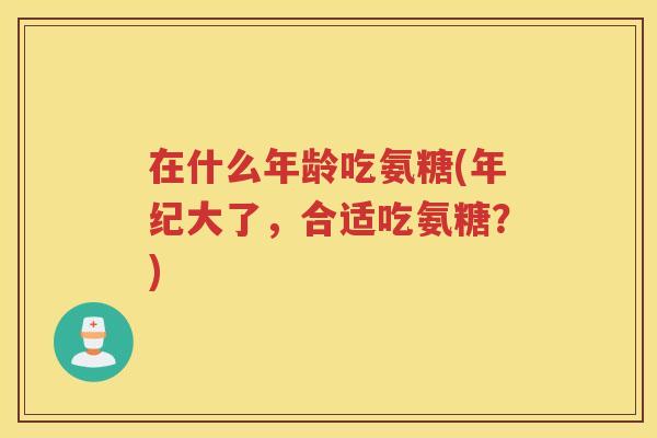 在什么年龄吃氨糖(年纪大了,合适吃氨糖?) 在什么年龄吃氨糖(年纪大了,合适吃氨糖?)