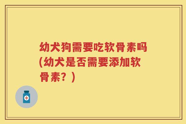 幼犬狗需要吃软骨素吗(幼犬是否需要添加软骨素?) 幼犬狗需要吃软骨素吗(幼犬是否需要添加软骨素?)