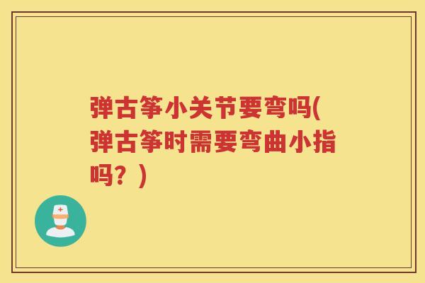 弹古筝小关节要弯吗(弹古筝时需要弯曲小指吗?) 弹古筝小关节要弯吗(弹古筝时需要弯曲小指吗?)
