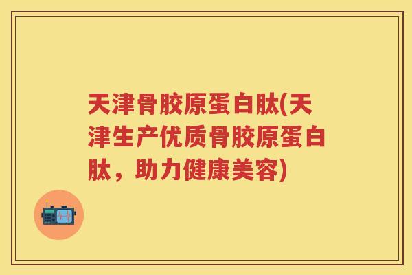 天津骨胶原蛋白肽(天津生产优质骨胶原蛋白肽,助力健康美容) 天津骨胶原蛋白肽(天津生产优质骨胶原蛋白肽,助力健康美容)