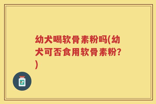 幼犬喝软骨素粉吗(幼犬可否食用软骨素粉?) 幼犬喝软骨素粉吗(幼犬可否食用软骨素粉?)