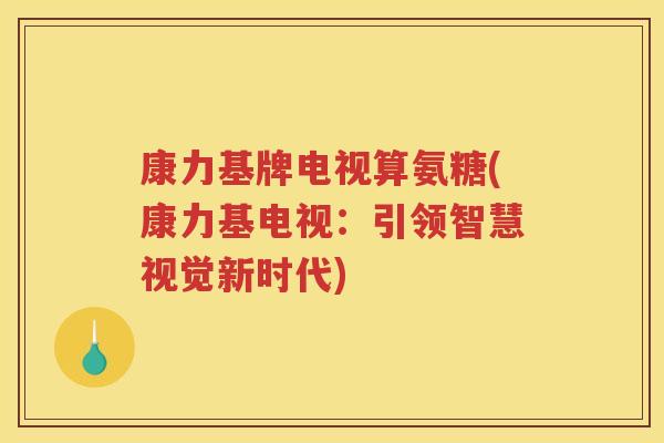 康力基牌电视算氨糖(康力基电视:引领智慧视觉新时代) 康力基牌电视算氨糖(康力基电视:引领智慧视觉新时代)