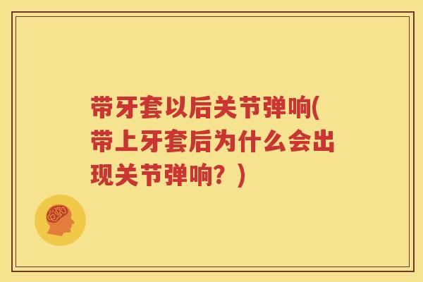带牙套以后关节弹响(带上牙套后为什么会出现关节弹响?) 带牙套以后关节弹响(带上牙套后为什么会出现关节弹响?)