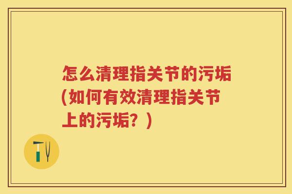 怎么清理指关节的污垢(如何有效清理指关节上的污垢?) 怎么清理指关节的污垢(如何有效清理指关节上的污垢?)