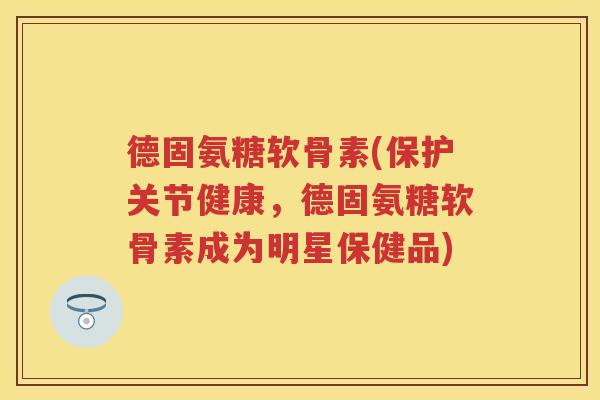 德固氨糖软骨素(保护关节健康，德固氨糖软骨素成为明星保健品)
