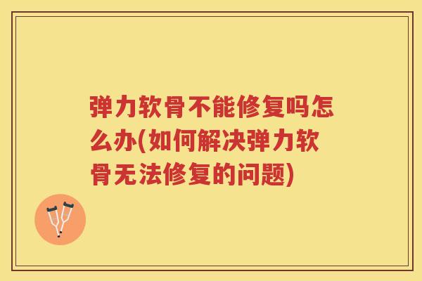 弹力软骨不能修复吗怎么办(如何解决弹力软骨无法修复的问题)