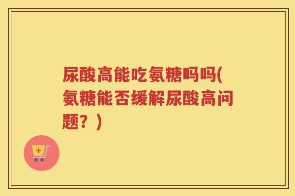 尿酸高能吃氨糖吗吗(氨糖能否缓解尿酸高问题？)