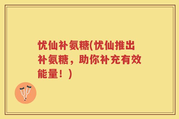 忧仙补氨糖(忧仙推出补氨糖，助你补充有效能量！)