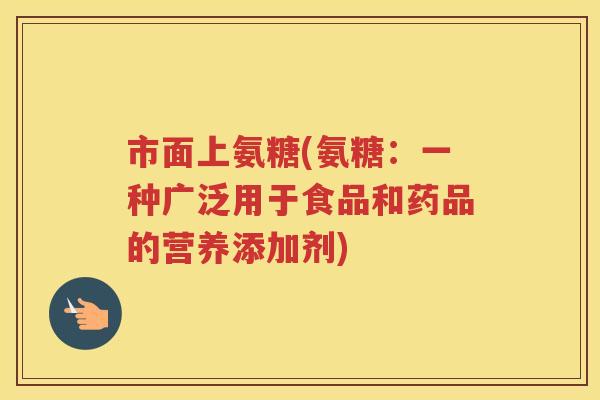 市面上氨糖(氨糖:一种广泛用于食品和药品的营养添加剂) 市面上氨糖(氨糖:一种广泛用于食品和药品的营养添加剂)