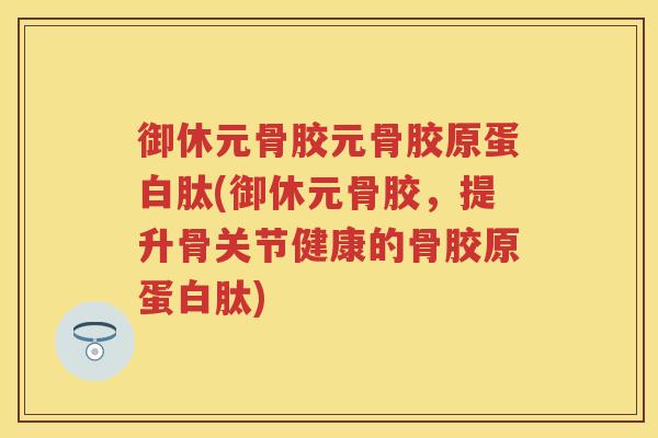 御休元骨胶元骨胶原蛋白肽(御休元骨胶，提升骨关节健康的骨胶原蛋白肽)