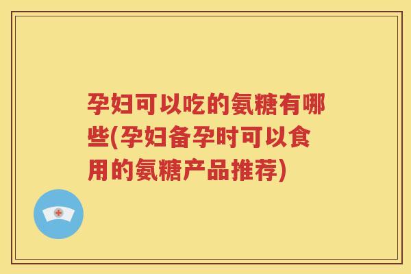 孕妇可以吃的氨糖有哪些(孕妇备孕时可以食用的氨糖产品推荐) 孕妇可以吃的氨糖有哪些(孕妇备孕时可以食用的氨糖产品推荐)