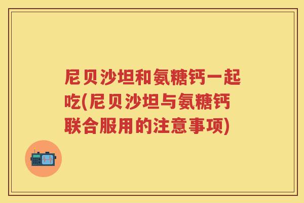 尼贝沙坦和氨糖钙一起吃(尼贝沙坦与氨糖钙联合服用的注意事项) 尼贝沙坦和氨糖钙一起吃(尼贝沙坦与氨糖钙联合服用的注意事项)