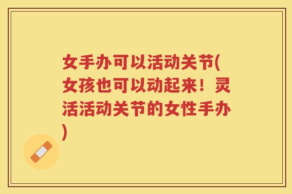 女手办可以活动关节(女孩也可以动起来!灵活活动关节的女性手办) 女手办可以活动关节(女孩也可以动起来!灵活活动关节的女性手办)