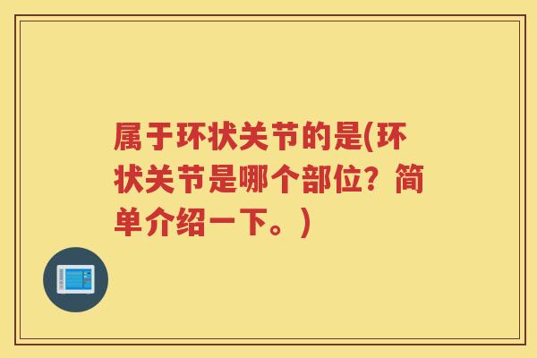 属于环状关节的是(环状关节是哪个部位？简单介绍一下。)