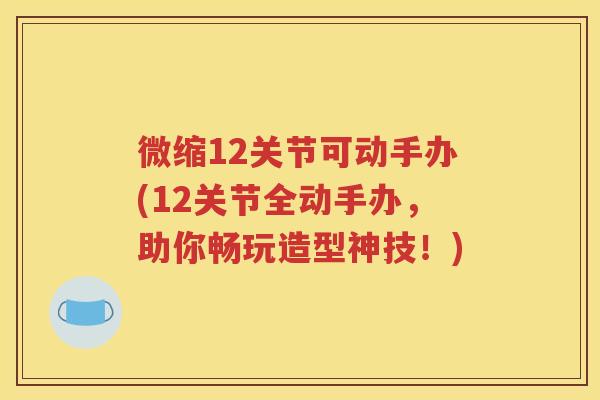 微缩12关节可动手办(12关节全动手办，助你畅玩造型神技！)