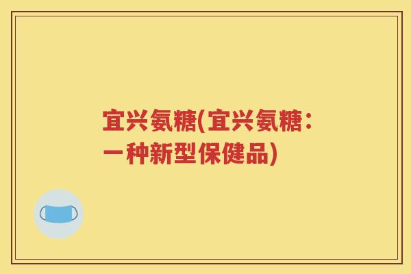 宜兴氨糖(宜兴氨糖:一种新型保健品) 宜兴氨糖(宜兴氨糖:一种新型保健品)