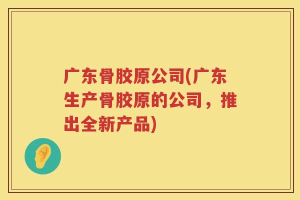 广东骨胶原公司(广东生产骨胶原的公司,推出全新产品) 广东骨胶原公司(广东生产骨胶原的公司,推出全新产品)