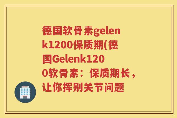 德国软骨素gelenk1200保质期(德国Gelenk1200软骨素：保质期长，让你挥别关节问题