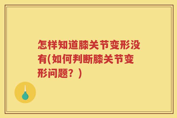 怎样知道膝关节变形没有(如何判断膝关节变形问题?) 怎样知道膝关节变形没有(如何判断膝关节变形问题?)