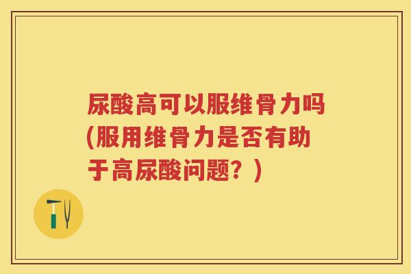 尿酸高可以服维骨力吗(服用维骨力是否有助于高尿酸问题？)