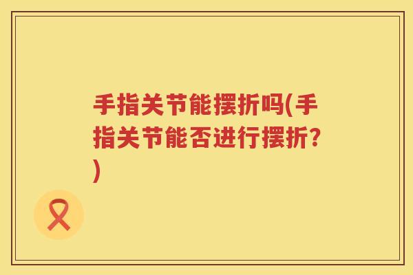 手指关节能摆折吗(手指关节能否进行摆折？)