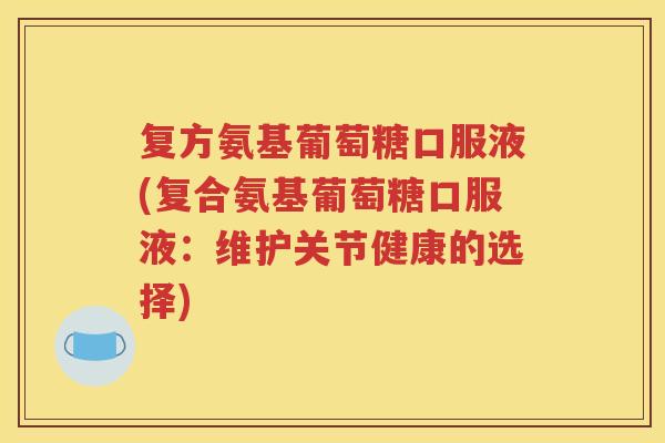 复方氨基葡萄糖口服液(复合氨基葡萄糖口服液:维护关节健康的选择) 复方氨基葡萄糖口服液(复合氨基葡萄糖口服液:维护关节健康的选择)