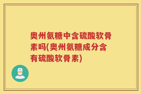 奥州氨糖中含硫酸软骨素吗(奥州氨糖成分含有硫酸软骨素) 奥州氨糖中含硫酸软骨素吗(奥州氨糖成分含有硫酸软骨素)