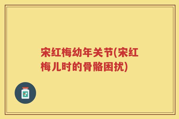 宋红梅幼年关节(宋红梅儿时的骨骼困扰) 宋红梅幼年关节(宋红梅儿时的骨骼困扰)