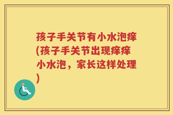 孩子手关节有小水泡痒(孩子手关节出现痒痒小水泡,家长这样处理) 孩子手关节有小水泡痒(孩子手关节出现痒痒小水泡,家长这样处理)