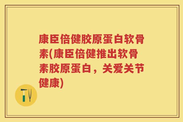康臣倍健胶原蛋白软骨素(康臣倍健推出软骨素胶原蛋白,关爱关节健康) 康臣倍健胶原蛋白软骨素(康臣倍健推出软骨素胶原蛋白,关爱关节健康)