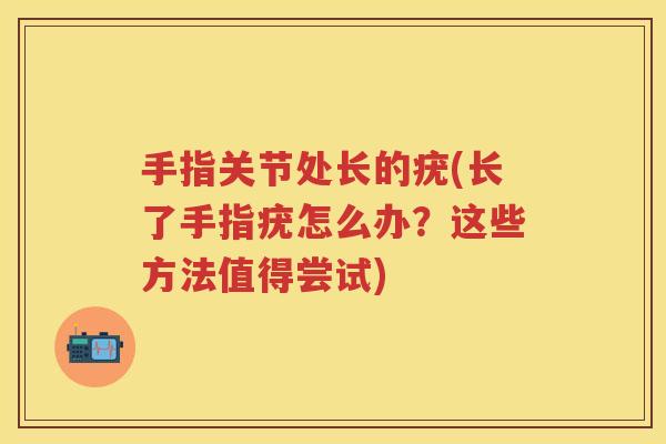 手指关节处长的疣(长了手指疣怎么办？这些方法值得尝试)