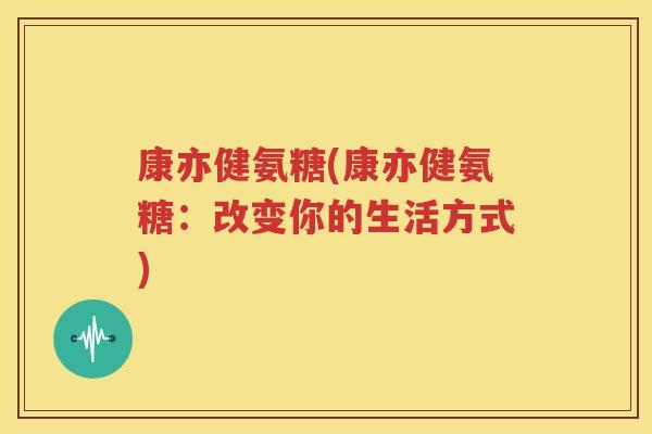 康亦健氨糖(康亦健氨糖:改变你的生活方式) 康亦健氨糖(康亦健氨糖:改变你的生活方式)