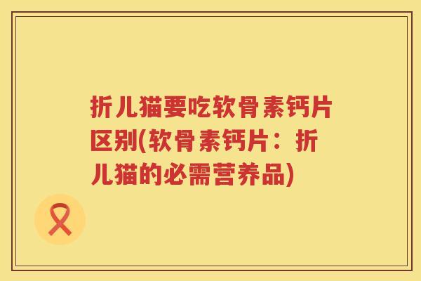 折儿猫要吃软骨素钙片区别(软骨素钙片:折儿猫的必需营养品) 折儿猫要吃软骨素钙片区别(软骨素钙片:折儿猫的必需营养品)