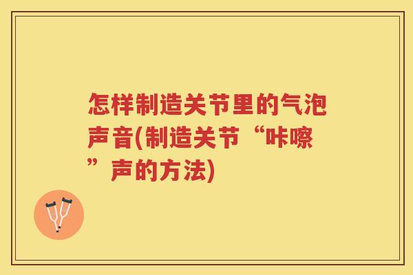 怎样制造关节里的气泡声音(制造关节“咔嚓”声的方法) 怎样制造关节里的气泡声音(制造关节“咔嚓”声的方法)
