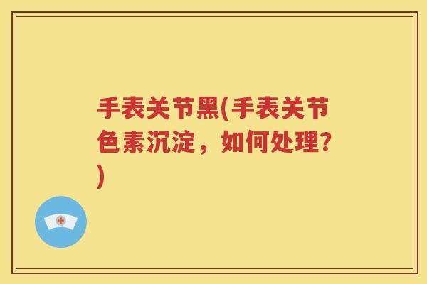 手表关节黑(手表关节色素沉淀,如何处理?) 手表关节黑(手表关节色素沉淀,如何处理?)