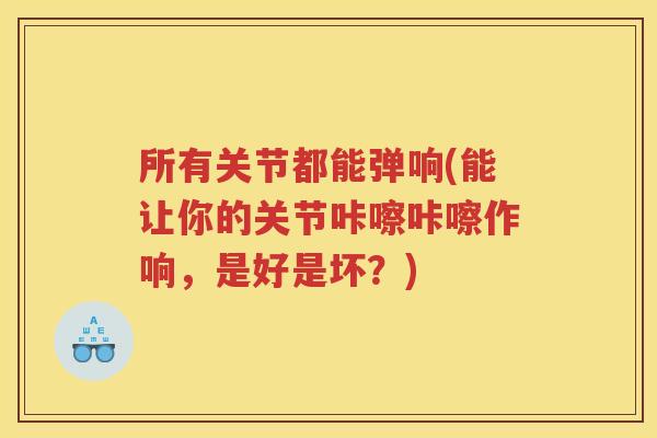 所有关节都能弹响(能让你的关节咔嚓咔嚓作响，是好是坏？)