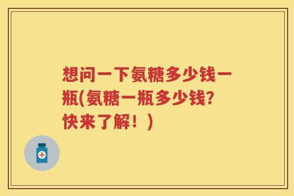 想问一下氨糖多少钱一瓶(氨糖一瓶多少钱?快来了解!) 想问一下氨糖多少钱一瓶(氨糖一瓶多少钱?快来了解!)