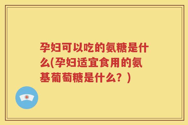 孕妇可以吃的氨糖是什么(孕妇适宜食用的氨基葡萄糖是什么?) 孕妇可以吃的氨糖是什么(孕妇适宜食用的氨基葡萄糖是什么?)
