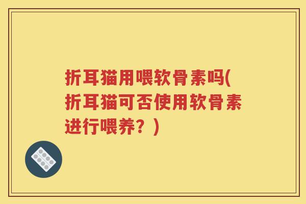 折耳猫用喂软骨素吗(折耳猫可否使用软骨素进行喂养?) 折耳猫用喂软骨素吗(折耳猫可否使用软骨素进行喂养?)