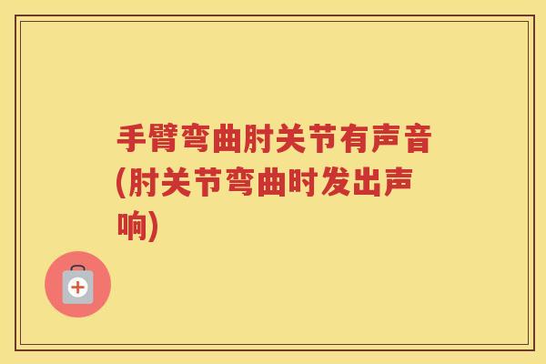 手臂弯曲肘关节有声音(肘关节弯曲时发出声响)