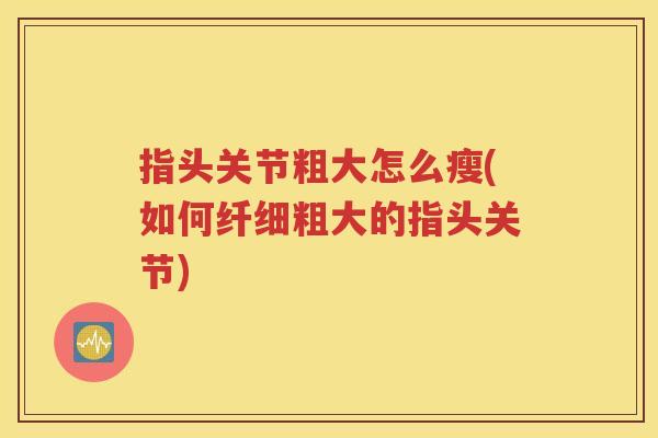 指头关节粗大怎么瘦(如何纤细粗大的指头关节) 指头关节粗大怎么瘦(如何纤细粗大的指头关节)